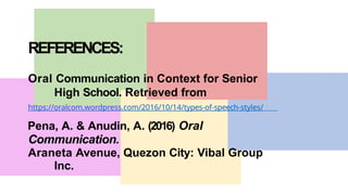 REFERENCES:
Oral Communication in Context for Senior
High School. Retrieved from
https://oralcom.wordpress.com/2016/10/14/types-of-speech-styles/
Pena, A. & Anudin, A. (2016) Oral
Communication.
Araneta Avenue, Quezon City: Vibal Group
Inc.
 