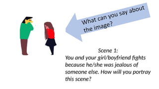 Scene 1:
You and your girl/boyfriend fights
because he/she was jealous of
someone else. How will you portray
this scene?
 