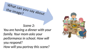 Scene 2:
You are having a dinner with your
family. Your mom asks your
performance in school. How will
you respond?
How will you portray this scene?
 