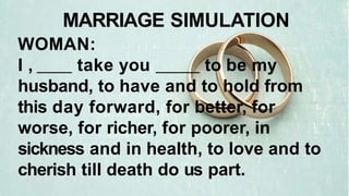 WOMAN:
I , take you to be my
husband, to have and to hold from
this day forward, for better, for
worse, for richer, for poorer, in
sickness and in health, to love and to
cherish till death do us part.
MARRIAGE SIMULATION
 