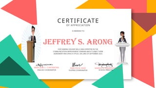 CERTIFICATE
OF APPRECIATION
IS AWARDED TO:
FOR SHARING HIS/HER SKILLS AND EXPERTISE IN THE
COMMUNICATION IMPROVEMENT SEMINAR ABOUT SUBJECT-VERB
AGREEMENT AND SPEECH STYLES ON 23RD OF SEPTEMBER 2023
FILIPINO COORDINATOR
ENGLISH COORDINATOR
Jeffrey s. arong
MARY JANE E. CUMTAMORA AMELITA M. INOC MARIZA D. TAJANLANGIT,Ed.D
SCHOOL PRINCIPAL
 