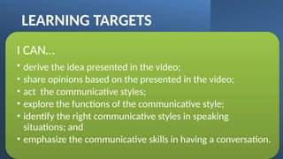 LEARNING TARGETS
I CAN…
• derive the idea presented in the video;
• share opinions based on the presented in the video;
• act the communicative styles;
• explore the functions of the communicative style;
• identify the right communicative styles in speaking
situations; and
• emphasize the communicative skills in having a conversation.
 