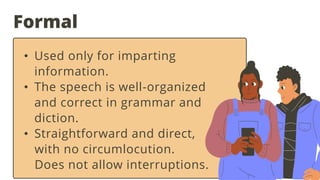 Formal
• Used only for imparting
information.
• The speech is well-organized
and correct in grammar and
diction.
• Straightforward and direct,
with no circumlocution.
Does not allow interruptions.
 