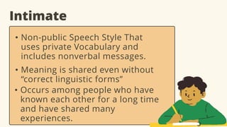 Intimate
• Non-public Speech Style That
uses private Vocabulary and
includes nonverbal messages.
• Meaning is shared even without
“correct linguistic forms”
• Occurs among people who have
known each other for a long time
and have shared many
experiences.
 