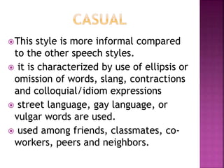 This style is more informal compared
to the other speech styles.
 it is characterized by use of ellipsis or
omission of words, slang, contractions
and colloquial/idiom expressions
 street language, gay language, or
vulgar words are used.
 used among friends, classmates, co-
workers, peers and neighbors.
 