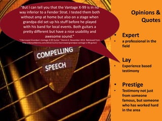 “But I can tell you that the Vantage X-99 is in no
way inferior to a Fender Strat. I tested them both
without amp at home but also on a stage when
grandpa did set up his stuff before he played
with his band for local events. Both guitars a
pretty different but have a nice usability and
awesome sound.”

• Expert

“I Borrowed Grandpa’s Vantage X-99 Guitar.” Dennis X. November 2013. Retrieved from
http://diaryofdennis.com/2013/11/21/i-borrowed-grandpas-vantage-x-99-guitar/

•

Opinions &
Quotes

a professional in the
field

• Lay
•

Experience based
testimony

• Prestige
•

Testimony not just
from someone
famous, but someone
who has worked hard
in the area

 
