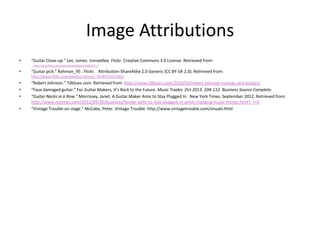 Image Attributions
•

“Guitar Close-up.” Lee, James. Jronaldlee. Flickr. Creative Commons 3.0 License. Retrieved from:

•

“Guitar pick.” Rahman_95 . Flickr. Attribution-ShareAlike 2.0 Generic (CC BY-SA 2.0). Retrieved from:

http://www.flickr.com/photos/jronaldlee/5628630271/

http://www.flickr.com/photos/rahman_95/8552923365/

•
•
•
•

“Robert Johnson.” Tdblues.com. Retrieved from: http://www.tdblues.com/2010/03/robert-johnson-tunings-and-guitars/
“Faux damaged guitar.” For Guitar Makers, It’s Back to the Future. Music Trades. Oct 2013. 104-112. Business Source Complete.
“Guitar Necks in a Row.” Morrissey, Janet. A Guitar Maker Aims to Stay Plugged In. New York Times. September 2012. Retrieved from:
http://www.nytimes.com/2012/09/30/business/fender-aims-to-stay-plugged-in-amid-changing-music-trends.html?_r=0
“Vintage Trouble on stage.” McCabe, Peter. Vintage Trouble. http://www.vintagetrouble.com/visuals.html

 