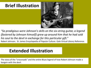 Brief Illustration

“So prodigious were Johnson's skills on the six-string guitar, a legend
(fostered by Johnson himself) grew up around him that he had sold
his soul to the devil in exchange for this particular gift.”
Robert Johnson. St. James Encyclopedia of Popular Culture. Gale Virtual Library Reference.

Extended Illustration
The story of the “crossroads” and the entire Blues legend of how Robert Johnson made a
bargain with the devil.

 