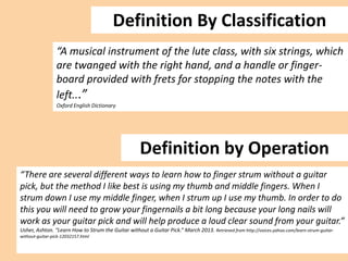 Definition By Classification
“A musical instrument of the lute class, with six strings, which
are twanged with the right hand, and a handle or fingerboard provided with frets for stopping the notes with the
left...”
Oxford English Dictionary

Definition by Operation
“There are several different ways to learn how to finger strum without a guitar
pick, but the method I like best is using my thumb and middle fingers. When I
strum down I use my middle finger, when I strum up I use my thumb. In order to do
this you will need to grow your fingernails a bit long because your long nails will
work as your guitar pick and will help produce a loud clear sound from your guitar.”
Usher, Ashton. “Learn How to Strum the Guitar without a Guitar Pick.” March 2013. Retrieved from http://voices.yahoo.com/learn-strum-guitarwithout-guitar-pick-12032157.html

 