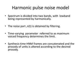 Harmonic pulse noise model
• Spectrum is divided into two bands, with lowband
being represented by harmonically.
• The noise part ,n(t) is obtained by filtering.
• Time-varying parameter referred to as maximum
voiced frequency determines the limit.
• Synthesis time HNM frames are concatenated and the
prosody of units is altered according to the desired
prosody.
 