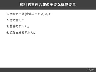 /69
12
統計的音声合成の主要な構成要素
➢ 1. 学習データ (音声コーパス) 𝒞, 𝒳
➢ 2. 特徴量 ℐ, 𝒪
➢ 3. 音響モデル 𝜆IO
➢ 4. 波形生成モデル 𝜆OX
 