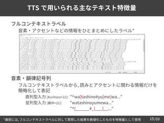 /69
15
TTS で用いられる主なテキスト特徴量
➢ フルコンテキストラベル
– 音素・アクセントなどの情報をひとまとめにしたラベル*
➢ 音素・韻律記号列
– フルコンテキストラベルから, 読みとアクセントに関わる情報だけを
簡略化して表記
• 直列型入力 [Kurihara+21]: "^wa[tashino#yu[me]wa..."
• 並列型入力 [藤井+21]: "watashinoyumewa..."
• "^[______#_[___]__..."
*厳密には, フルコンテキストラベルに対して質問した結果を数値化したものを特徴量として使用
 