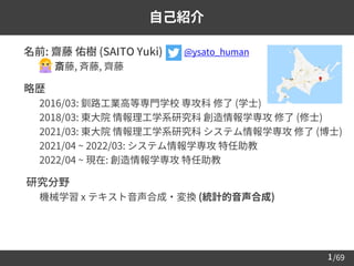 /69
1
自己紹介
➢ 名前: 齋藤 佑樹 (SAITO Yuki)
– 斎藤, 斉藤, 齊藤
➢ 略歴
– 2016/03: 釧路工業高等専門学校 専攻科 修了 (学士)
– 2018/03: 東大院 情報理工学系研究科 創造情報学専攻 修了 (修士)
– 2021/03: 東大院 情報理工学系研究科 システム情報学専攻 修了 (博士)
– 2021/04 ~ 2022/03: システム情報学専攻 特任助教
– 2022/04 ~ 現在: 創造情報学専攻 特任助教
➢ 研究分野
– 機械学習 x テキスト音声合成・変換 (統計的音声合成)
@ysato_human
 