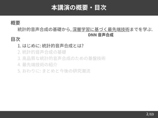 /69
2
本講演の概要・目次
➢ 概要
– 統計的音声合成の基礎から, 深層学習に基づく最先端技術までを学ぶ.
➢ 目次
– 1. はじめに: 統計的音声合成とは?
– 2. 統計的音声合成の基礎
– 3. 高品質な統計的音声合成のための基盤技術
– 4. 最先端技術の紹介
– 5. おわりに: まとめと今後の研究潮流
DNN 音声合成
 