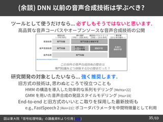 /69
35
(余談) DNN 以前の音声合成技術は学ぶべき?
➢ ツールとして使うだけなら... 必ずしもそうではないと思います.
– 高品質な音声コーパスやオープンソースな音声合成技術の公開
➢ 研究開発の対象としたいなら... 強く推奨します.
– 旧方式の技術は, 思わぬところで役立つことも
• HMM の構造を導入した効率的な系列モデリング [Mehta+22]
• GMM を用いた音声合成の発話スタイルモデリング [Hsu+18]
– End-to-end と旧方式のいいとこ取りを採用した最新技術も
• e.g., FastSpeech 2 [Ren+21]: ボコーダパラメータを中間特徴量として利用
図は東大院「信号処理特論」の講義資料より引用 (link)
 