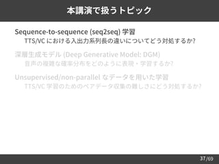 /69
37
本講演で扱うトピック
➢ Sequence-to-sequence (seq2seq) 学習
– TTS/VC における入出力系列長の違いについてどう対処するか?
➢ 深層生成モデル (Deep Generative Model: DGM)
– 音声の複雑な確率分布をどのように表現・学習するか?
➢ Unsupervised/non-parallel なデータを用いた学習
– TTS/VC 学習のためのペアデータ収集の難しさにどう対処するか?
 