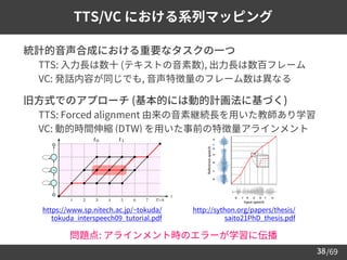 /69
38
TTS/VC における系列マッピング
➢ 統計的音声合成における重要なタスクの一つ
– TTS: 入力長は数十 (テキストの音素数), 出力長は数百フレーム
– VC: 発話内容が同じでも, 音声特徴量のフレーム数は異なる
➢ 旧方式でのアプローチ (基本的には動的計画法に基づく)
– TTS: Forced alignment 由来の音素継続長を用いた教師あり学習
– VC: 動的時間伸縮 (DTW) を用いた事前の特徴量アラインメント
https://www.sp.nitech.ac.jp/~tokuda/
tokuda_interspeech09_tutorial.pdf
http://sython.org/papers/thesis/
saito21PhD_thesis.pdf
問題点: アラインメント時のエラーが学習に伝播
 