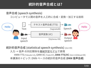 /69
➢ 音声合成 (speech synthesis)
– コンピュータで人間の音声を人工的に合成・変換・加工する技術
➢ 統計的音声合成 (statistical speech synthesis) [Zen+09]
– 入力 → 音声 の対応関係を機械学習モデルで表現
• HMM-TTS [Tokuda+13], GMM-VC [Toda+07], DNN-TTS/VC [Zen+13][Desai+09]
– 本講演のトピック: DNN ベースの統計的音声合成 (DNN 音声合成)
3
統計的音声合成とは?
テキスト音声合成 (TTS)
Text Speech
音声変換 (VC)
Output
speech
Input
speech
Hello Hello
[Sagisaka88]
[Stylianou+98]
 