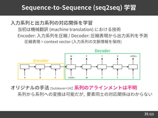 /69
39
Sequence-to-Sequence (seq2seq) 学習
➢ 入力系列と出力系列の対応関係を学習
– 当初は機械翻訳 (machine translation) における技術
– Encoder: 入力系列を圧縮 / Decoder: 圧縮表現から出力系列を予測
• 圧縮表現 = context vector (入力系列の文脈情報を保持)
➢ オリジナルの手法 [Sutskever+14]: 系列のアラインメントは不明
– 系列から系列への変換は可能だが, 要素同士の対応関係はわからない
Encoder
Decoder
 