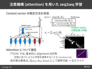/69
40
注意機構 (attention) を用いた seq2seq 学習
➢ Context vector の推定方法を改良
➢ Attention について補足
– TTS/VC では, 基本的に alignment は対角
• 対角に近づくように学習を誘導することも [Tachibana+18]
– 各計算の要素は, (Query, Key, Value) として解釈可能 → 次スライド
[Luong+15]
Softmax
Hidden states
の類似度 (内積)
𝒄𝑡 = σ𝑠 𝒂𝑡 𝑠 ഥ
𝒉𝑠
 