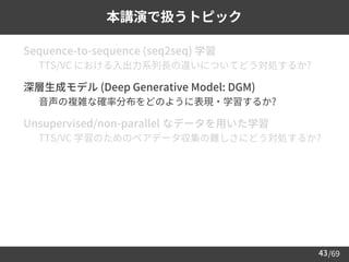 /69
43
本講演で扱うトピック
➢ Sequence-to-sequence (seq2seq) 学習
– TTS/VC における入出力系列長の違いについてどう対処するか?
➢ 深層生成モデル (Deep Generative Model: DGM)
– 音声の複雑な確率分布をどのように表現・学習するか?
➢ Unsupervised/non-parallel なデータを用いた学習
– TTS/VC 学習のためのペアデータ収集の難しさにどう対処するか?
 