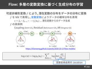/69
47
Flow: 多層の変数変換に基づく生成分布の学習
➢ 可逆非線形変換 𝑓 により, 潜在変数の分布をデータの分布に変換
– 𝑓 を NN で表現し, 変数変換によりデータの確率分布を表現
• 𝑥 = 𝑓𝐾 ∘ 𝑓𝐾−1 ∘ ⋯ ∘ 𝑓1 𝒛0 ... 潜在変数からのデータ生成
– 𝑓 の具体例
• Coupling [Dinh+15], Residual [Behrmann+19], AR [Kingma+16]
log 𝑝 𝒙 = log 𝑝0 𝒛0 − ෍
𝑘=1
𝐾
log det
𝑑𝑓𝑖
𝑑𝒛𝑖−1
変数変換由来の Jacobian
https://lilianweng.github.io/posts/2018-10-13-flow-models/
 