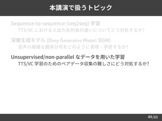 /69
49
本講演で扱うトピック
➢ Sequence-to-sequence (seq2seq) 学習
– TTS/VC における入出力系列長の違いについてどう対処するか?
➢ 深層生成モデル (Deep Generative Model: DGM)
– 音声の複雑な確率分布をどのように表現・学習するか?
➢ Unsupervised/non-parallel なデータを用いた学習
– TTS/VC 学習のためのペアデータ収集の難しさにどう対処するか?
 