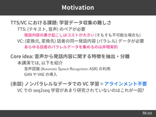 /69
50
Motivation
➢ TTS/VC における課題: 学習データ収集の難しさ
– TTS: (テキスト, 音声) のペアが必要
• 発話内容の書き起こしはコストが大きい (そもそも不可能な場合も)
– VC: (変換元, 変換先) 話者の同一発話内容 (パラレル) データが必要
• あらゆる話者のパラレルデータを集めるのは非現実的
➢ Core idea: 音声から発話内容に関する特徴を抽出・分離
– 本講演では, 以下を紹介
• 音声認識 (Automatic Speech Recognition: ASR) の利用
• GAN や VAE の導入
➢ (余談) ノンパラレルなデータでの VC 学習 = アラインメント不要
– VC での seq2seq 学習があまり研究されていないのはこれが一因?
 