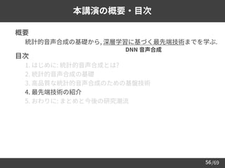 /69
56
本講演の概要・目次
➢ 概要
– 統計的音声合成の基礎から, 深層学習に基づく最先端技術までを学ぶ.
➢ 目次
– 1. はじめに: 統計的音声合成とは?
– 2. 統計的音声合成の基礎
– 3. 高品質な統計的音声合成のための基盤技術
– 4. 最先端技術の紹介
– 5. おわりに: まとめと今後の研究潮流
DNN 音声合成
 
