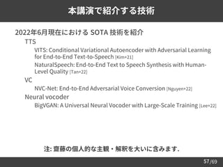 /69
57
本講演で紹介する技術
➢ 2022年6月現在における SOTA 技術を紹介
– TTS
• VITS: Conditional Variational Autoencoder with Adversarial Learning
for End-to-End Text-to-Speech [Kim+21]
• NaturalSpeech: End-to-End Text to Speech Synthesis with Human-
Level Quality [Tan+22]
– VC
• NVC-Net: End-to-End Adversarial Voice Conversion [Nguyen+22]
– Neural vocoder
• BigVGAN: A Universal Neural Vocoder with Large-Scale Training [Lee+22]
注: 齋藤の個人的な主観・解釈を大いに含みます.
 