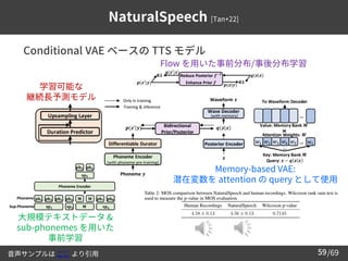 /69
59
NaturalSpeech [Tan+22]
➢ Conditional VAE ベースの TTS モデル
大規模テキストデータ &
sub-phonemes を用いた
事前学習
学習可能な
継続長予測モデル
Flow を用いた事前分布/事後分布学習
Memory-based VAE:
潜在変数を attention の query として使用
音声サンプルは ここ より引用
 