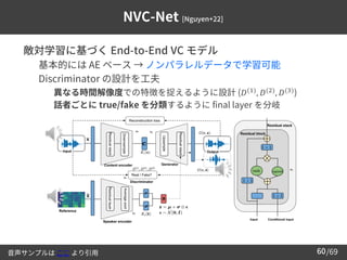 /69
60
NVC-Net [Nguyen+22]
➢ 敵対学習に基づく End-to-End VC モデル
– 基本的には AE ベース → ノンパラレルデータで学習可能
– Discriminator の設計を工夫
• 異なる時間解像度での特徴を捉えるように設計 (𝐷(1)
, 𝐷(2)
, 𝐷(3)
)
• 話者ごとに true/fake を分類するように final layer を分岐
音声サンプルは ここ より引用
 