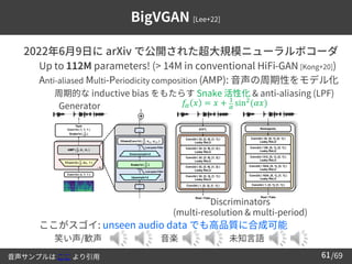 /69
61
BigVGAN [Lee+22]
➢ 2022年6月9日に arXiv で公開された超大規模ニューラルボコーダ
– Up to 112M parameters! (> 14M in conventional HiFi-GAN [Kong+20])
– Anti-aliased Multi-Periodicity composition (AMP): 音声の周期性をモデル化
• 周期的な inductive bias をもたらす Snake 活性化 & anti-aliasing (LPF)
– ここがスゴイ: unseen audio data でも高品質に合成可能
• 笑い声/歓声 音楽 未知言語
音声サンプルは ここ より引用
𝑓𝛼 𝑥 = 𝑥 + 1
𝛼 sin2(𝛼𝑥)
Generator
Discriminators
(multi-resolution & multi-period)
 