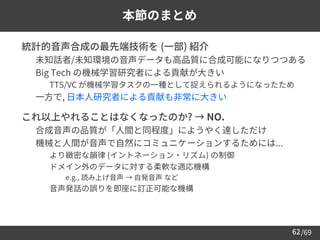 /69
62
本節のまとめ
➢ 統計的音声合成の最先端技術を (一部) 紹介
– 未知話者/未知環境の音声データも高品質に合成可能になりつつある
– Big Tech の機械学習研究者による貢献が大きい
• TTS/VC が機械学習タスクの一種として捉えられるようになったため
– 一方で, 日本人研究者による貢献も非常に大きい
➢ これ以上やれることはなくなったのか? → NO.
– 合成音声の品質が「人間と同程度」にようやく達しただけ
– 機械と人間が音声で自然にコミュニケーションするためには...
• より緻密な韻律 (イントネーション・リズム) の制御
• ドメイン外のデータに対する柔軟な適応機構
⚫ e.g., 読み上げ音声 → 自発音声 など
• 音声発話の誤りを即座に訂正可能な機構
 