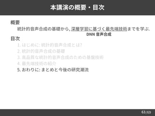 /69
63
本講演の概要・目次
➢ 概要
– 統計的音声合成の基礎から, 深層学習に基づく最先端技術までを学ぶ.
➢ 目次
– 1. はじめに: 統計的音声合成とは?
– 2. 統計的音声合成の基礎
– 3. 高品質な統計的音声合成のための基盤技術
– 4. 最先端技術の紹介
– 5. おわりに: まとめと今後の研究潮流
DNN 音声合成
 