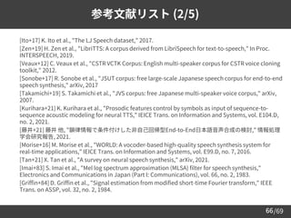 /69
66
参考文献リスト (2/5)
➢ [Ito+17] K. Ito et al., "The LJ Speech dataset," 2017.
➢ [Zen+19] H. Zen et al., "LibriTTS: A corpus derived from LibriSpeech for text-to-speech," In Proc.
INTERSPEECH, 2019.
➢ [Veaux+12] C. Veaux et al., "CSTR VCTK Corpus: English multi-speaker corpus for CSTR voice cloning
toolkit," 2012.
➢ [Sonobe+17] R. Sonobe et al., "JSUT corpus: free large-scale Japanese speech corpus for end-to-end
speech synthesis," arXiv, 2017
➢ [Takamichi+19] S. Takamichi et al., "JVS corpus: free Japanese multi-speaker voice corpus," arXiv,
2007.
➢ [Kurihara+21] K. Kurihara et al., "Prosodic features control by symbols as input of sequence-to-
sequence acoustic modeling for neural TTS," IEICE Trans. on Information and Systems, vol. E104.D,
no. 2, 2021.
➢ [藤井+21] 藤井 他, "韻律情報で条件付けした非自己回帰型End-to-End日本語音声合成の検討," 情報処理
学会研究報告, 2021.
➢ [Morise+16] M. Morise et al., "WORLD: A vocoder-based high-quality speech synthesis system for
real-time applications," IEICE Trans. on Information and Systems, vol. E99.D, no. 7, 2016.
➢ [Tan+21] X. Tan et al., "A survey on neural speech synthesis," arXiv, 2021.
➢ [Imai+83] S. Imai et al., "Mel log spectrum approximation (MLSA) filter for speech synthesis,"
Electronics and Communications in Japan (Part I: Communications), vol. 66, no. 2, 1983.
➢ [Griffin+84] D. Griffin et al., "Signal estimation from modified short-time Fourier transform," IEEE
Trans. on ASSP, vol. 32, no. 2, 1984.
 