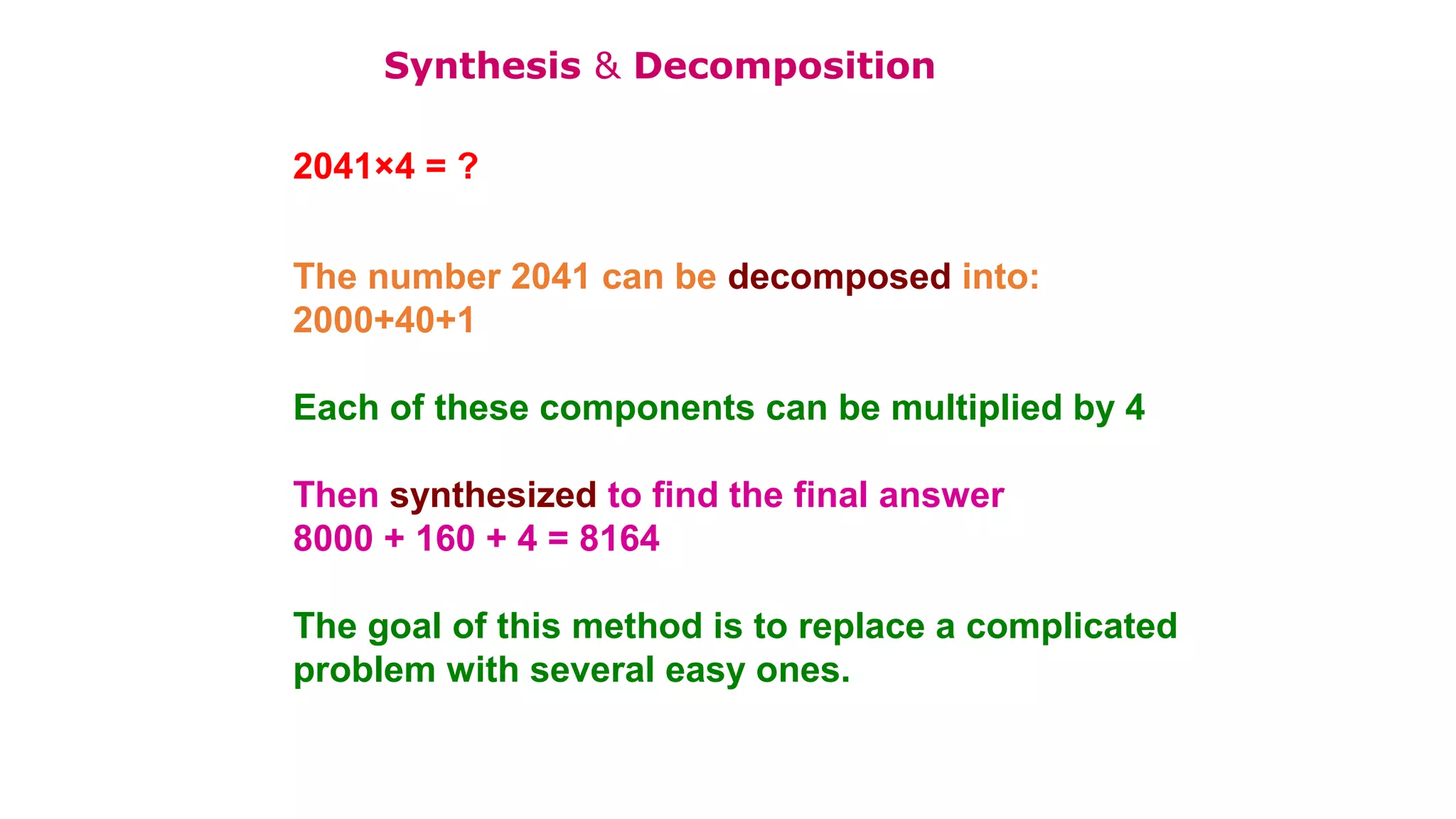2041×4 = ?
The number 2041 can be decomposed into:
2000+40+1
Each of these components can be multiplied by 4
Then synthesized to find the final answer
8000 + 160 + 4 = 8164
The goal of this method is to replace a complicated
problem with several easy ones.
Synthesis & Decomposition
 