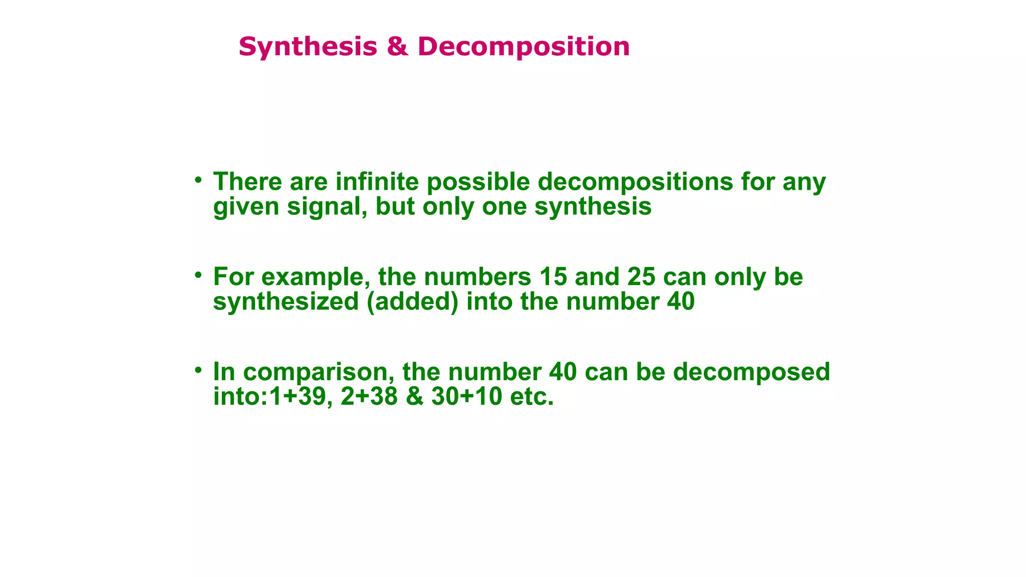 • There are infinite possible decompositions for any
given signal, but only one synthesis
• For example, the numbers 15 and 25 can only be
synthesized (added) into the number 40
• In comparison, the number 40 can be decomposed
into:1+39, 2+38 & 30+10 etc.
Synthesis & Decomposition
 