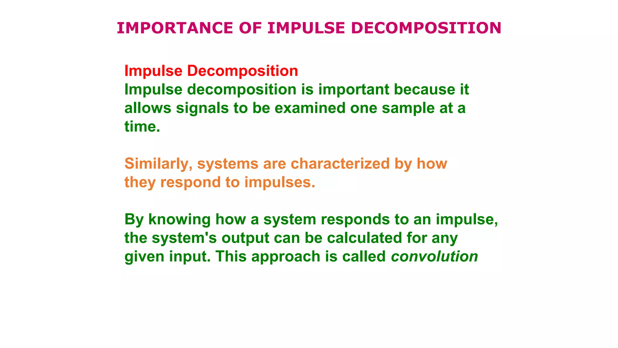 IMPORTANCE OF IMPULSE DECOMPOSITION
Impulse Decomposition
Impulse decomposition is important because it
allows signals to be examined one sample at a
time.
Similarly, systems are characterized by how
they respond to impulses.
By knowing how a system responds to an impulse,
the system's output can be calculated for any
given input. This approach is called convolution
 