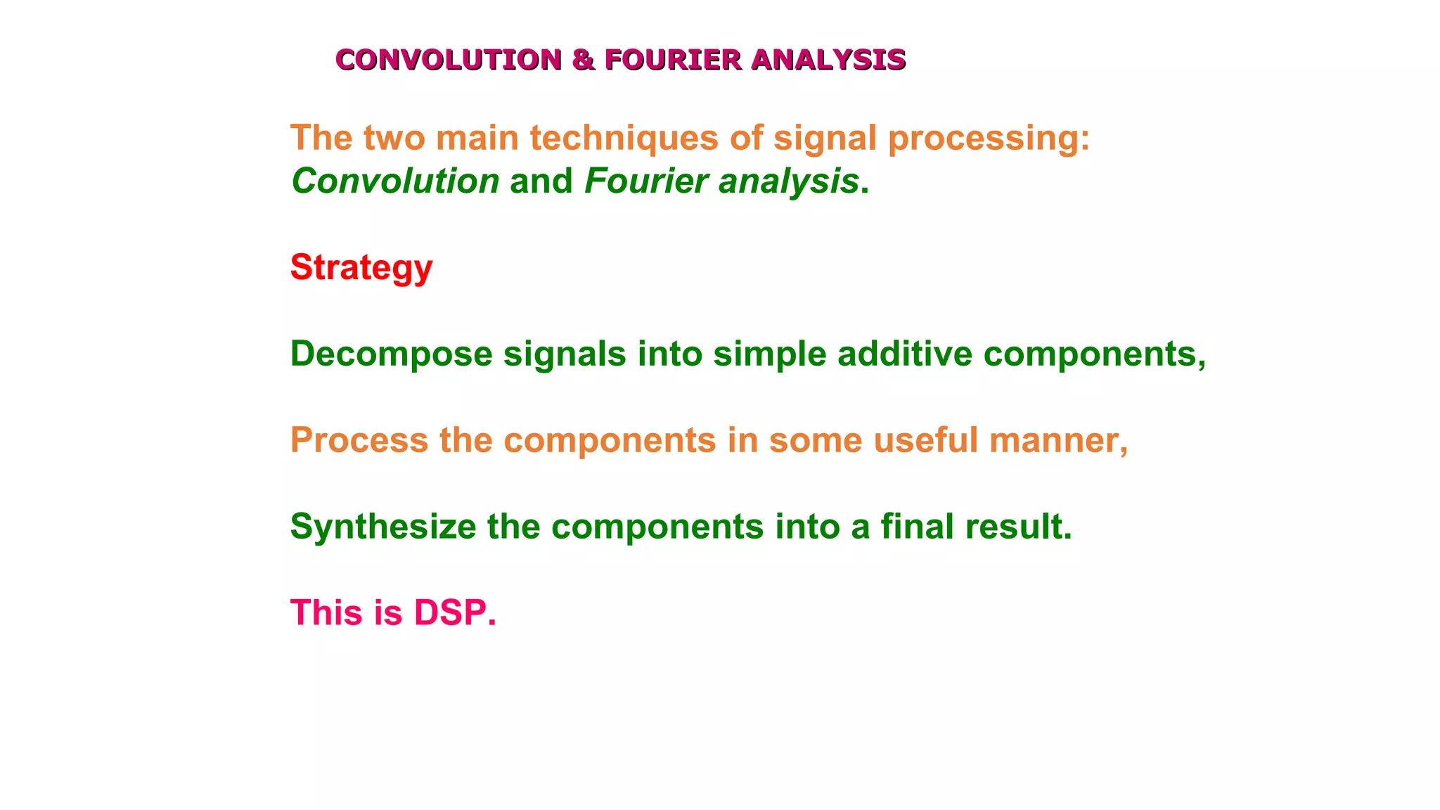 CONVOLUTION & FOURIER ANALYSISCONVOLUTION & FOURIER ANALYSIS
The two main techniques of signal processing:
Convolution and Fourier analysis.
Strategy
Decompose signals into simple additive components,
Process the components in some useful manner,
Synthesize the components into a final result.
This is DSP.
 