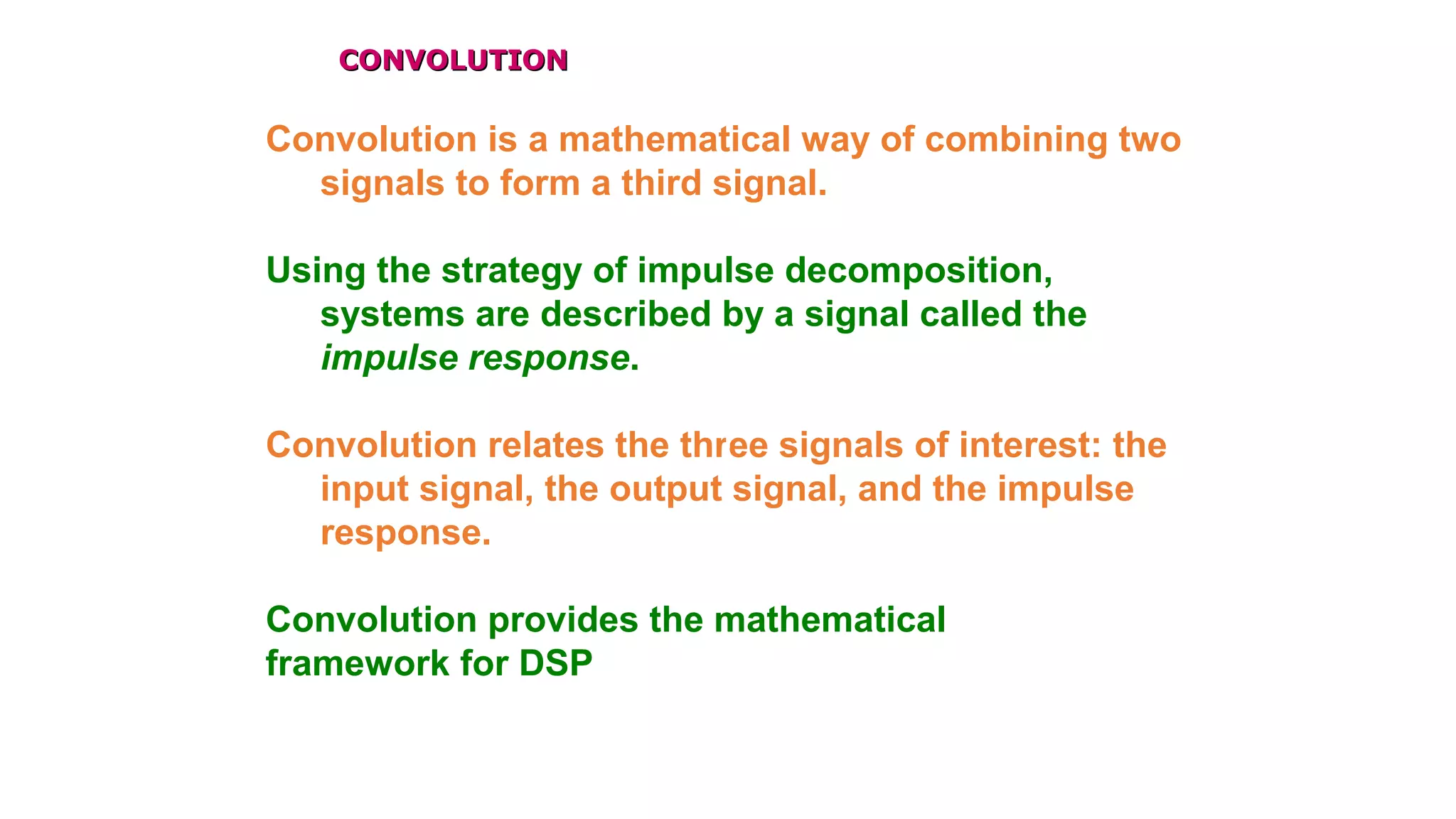 CONVOLUTIONCONVOLUTION
Convolution is a mathematical way of combining two
signals to form a third signal.
Using the strategy of impulse decomposition,
systems are described by a signal called the
impulse response.
Convolution relates the three signals of interest: the
input signal, the output signal, and the impulse
response.
Convolution provides the mathematical
framework for DSP
 