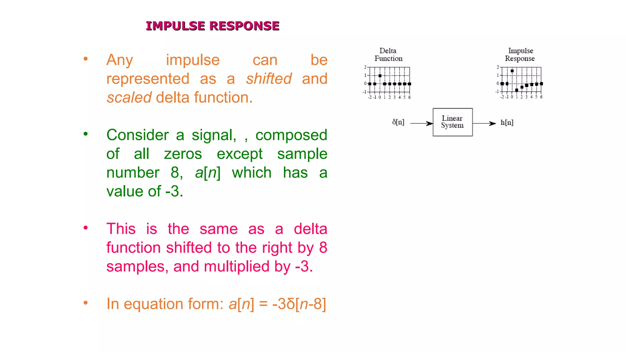 IMPULSE RESPONSEIMPULSE RESPONSE
• Any impulse can be
represented as a shifted and
scaled delta function.
• Consider a signal, , composed
of all zeros except sample
number 8, a[n] which has a
value of -3.
• This is the same as a delta
function shifted to the right by 8
samples, and multiplied by -3.
• In equation form: a[n] = -3δ[n-8]
 