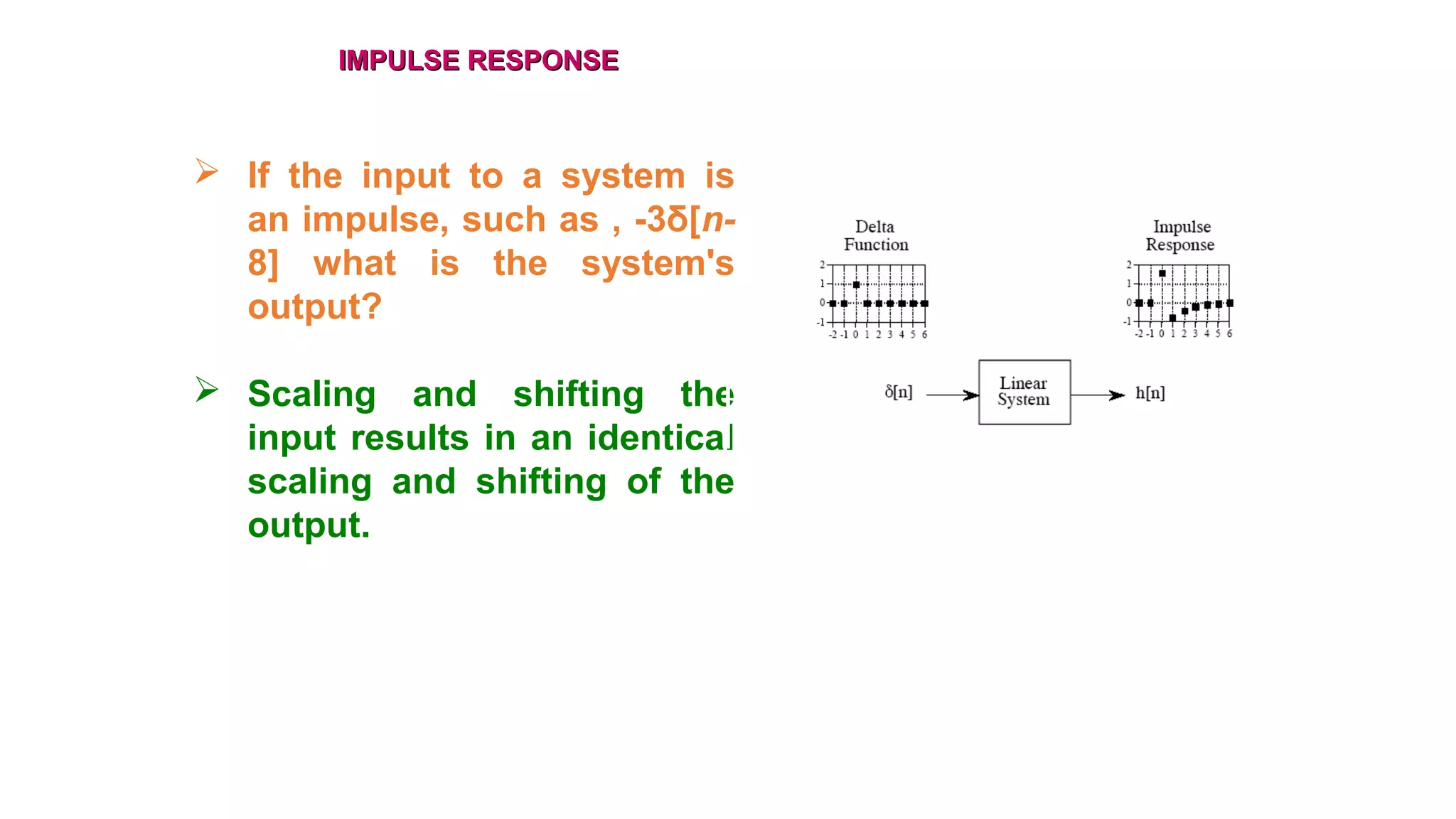 IMPULSE RESPONSEIMPULSE RESPONSE
 If the input to a system is
an impulse, such as , -3δ[n-
8] what is the system's
output?
 Scaling and shifting the
input results in an identical
scaling and shifting of the
output.
 