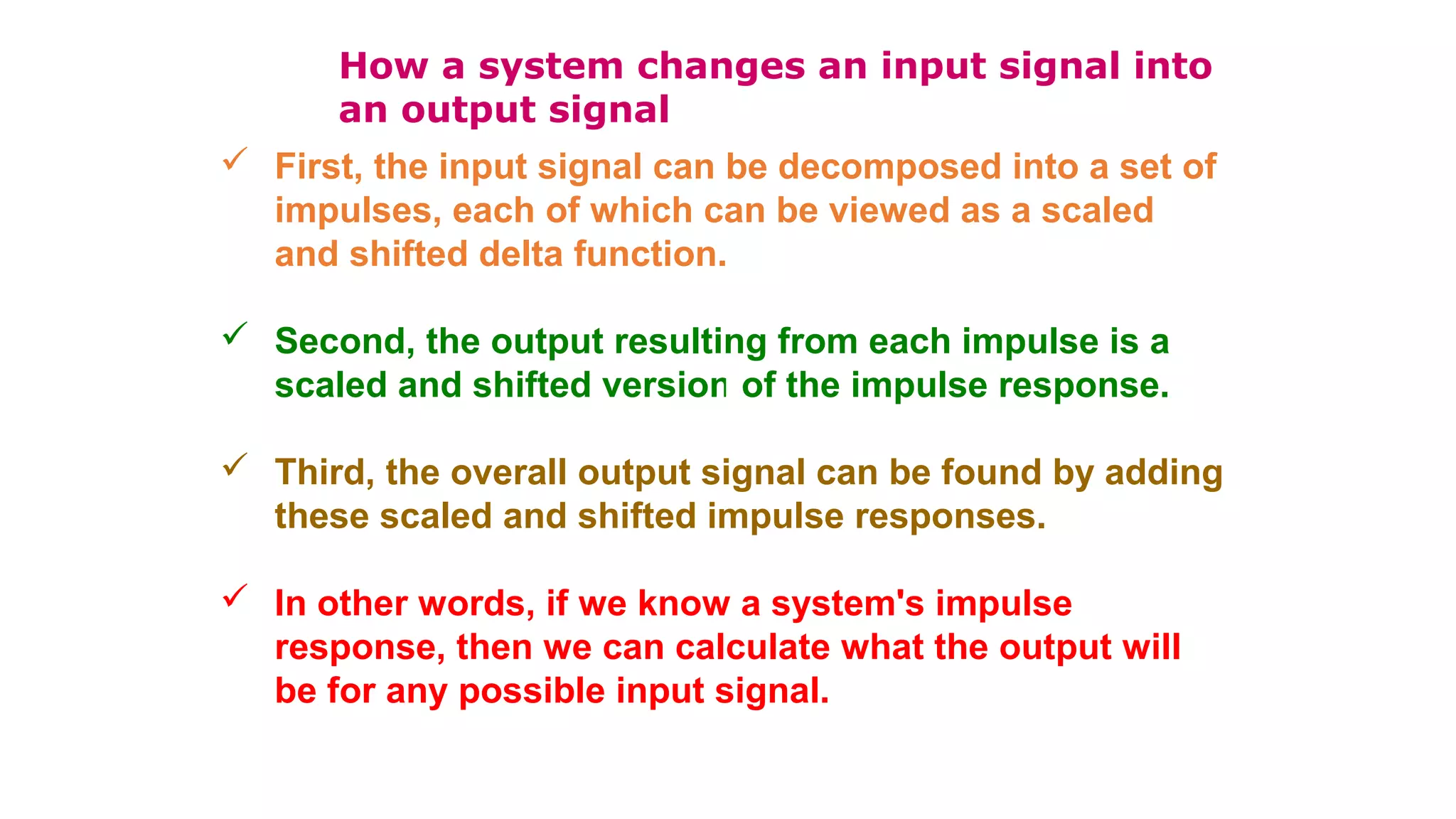 How a system changes an input signal into
an output signal
 First, the input signal can be decomposed into a set of
impulses, each of which can be viewed as a scaled
and shifted delta function.
 Second, the output resulting from each impulse is a
scaled and shifted version of the impulse response.
 Third, the overall output signal can be found by adding
these scaled and shifted impulse responses.
 In other words, if we know a system's impulse
response, then we can calculate what the output will
be for any possible input signal.
 