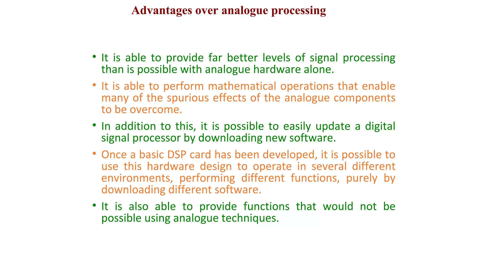 • It is able to provide far better levels of signal processing
than is possible with analogue hardware alone.
• It is able to perform mathematical operations that enable
many of the spurious effects of the analogue components
to be overcome.
• In addition to this, it is possible to easily update a digital
signal processor by downloading new software.
• Once a basic DSP card has been developed, it is possible to
use this hardware design to operate in several different
environments, performing different functions, purely by
downloading different software.
• It is also able to provide functions that would not be
possible using analogue techniques.
Advantages over analogue processing
 