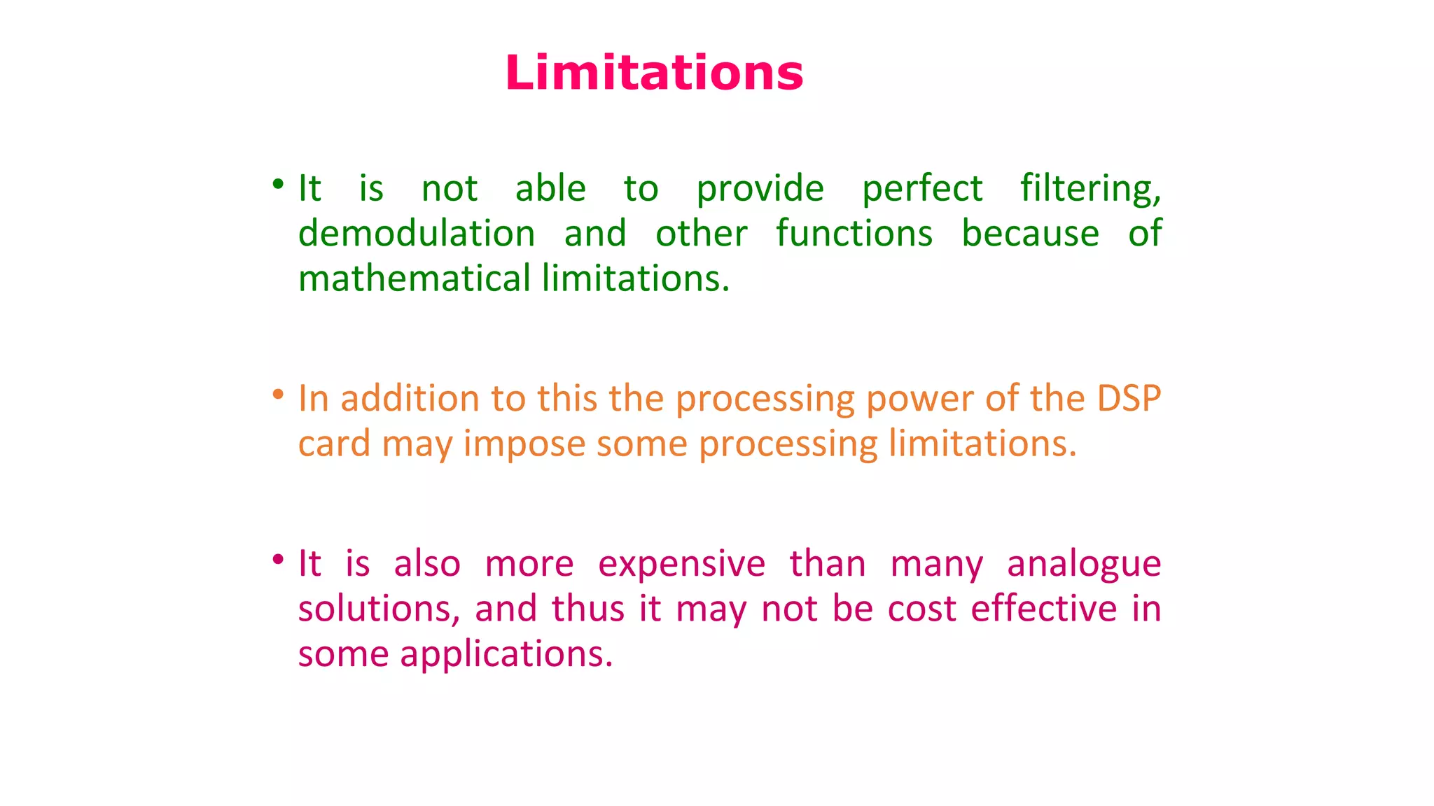 • It is not able to provide perfect filtering,
demodulation and other functions because of
mathematical limitations.
• In addition to this the processing power of the DSP
card may impose some processing limitations.
• It is also more expensive than many analogue
solutions, and thus it may not be cost effective in
some applications.
Limitations
 