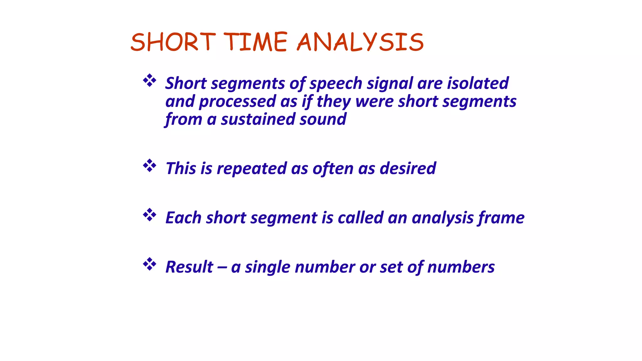 SHORT TIME ANALYSIS
 Short segments of speech signal are isolated
and processed as if they were short segments
from a sustained sound
 This is repeated as often as desired
 Each short segment is called an analysis frame
 Result – a single number or set of numbers
 
