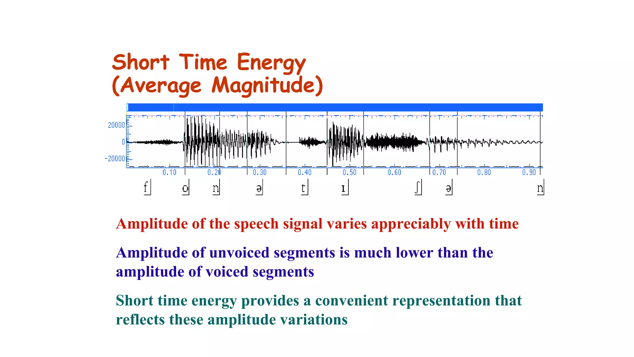 Short Time Energy
(Average Magnitude)
Amplitude of the speech signal varies appreciably with time
Amplitude of unvoiced segments is much lower than the
amplitude of voiced segments
Short time energy provides a convenient representation that
reflects these amplitude variations
 
