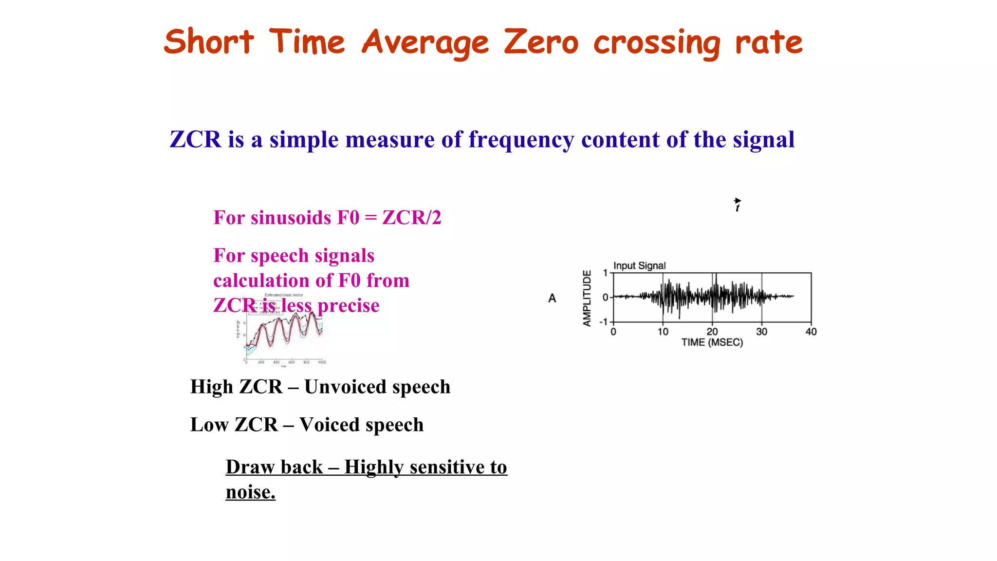 Short Time Average Zero crossing rate
For sinusoids F0 = ZCR/2
For speech signals
calculation of F0 from
ZCR is less precise
High ZCR – Unvoiced speech
Low ZCR – Voiced speech
Draw back – Highly sensitive to
noise.
ZCR is a simple measure of frequency content of the signal
t
 