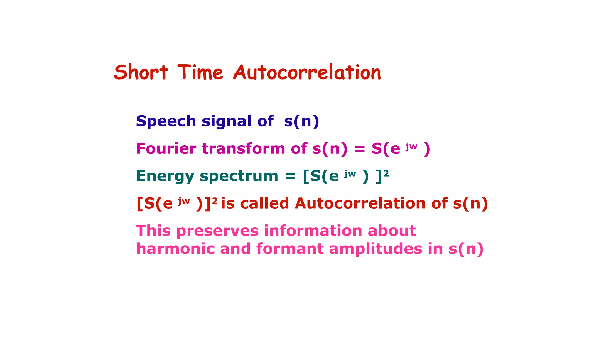 Short Time Autocorrelation
Speech signal of s(n)
Fourier transform of s(n) = S(e jw
)
Energy spectrum = [S(e jw
) ]2
[S(e jw
)]2
is called Autocorrelation of s(n)
This preserves information about
harmonic and formant amplitudes in s(n)
 